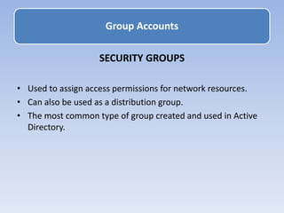 SECURITY GROUPS
• Used to assign access permissions for network resources.
• Can also be used as a distribution group.
• The most common type of group created and used in Active
Directory.
Group Accounts
 