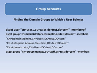 Finding the Domain Groups to Which a User Belongs
dsget user "cn=user1,ou=sales,dc=test,dc=com" -memberof
dsget group "cn=administrators,cn=builtin,dc=test,dc=com" -members
"CN=Domain Admins,CN=Users,DC=test,DC=com"
"CN=Enterprise Admins,CN=Users,DC=test,DC=com"
"CN=Administrator,CN=Users,DC=test,DC=com“
dsget group "cn=group manage,ou=staff,dc=test,dc=com" -members
Group Accounts
 