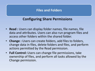 Configuring Share Permissions
• Read : Users can display folder names, file names, file
data and attributes. Users can also run program files and
access other folders within the shared folder.
• Change : Users can create folders, add files to folders,
change data in files, delete folders and files, and perform
actions permitted by the Read permission.
• Full Control: Users can change file permissions, take
ownership of files, and perform all tasks allowed by the
Change permission.
Files and Folders
 