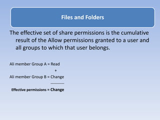 The effective set of share permissions is the cumulative
result of the Allow permissions granted to a user and
all groups to which that user belongs.
Ali member Group A = Read
+
Ali member Group B = Change
----------
Effective permissions = Change
Files and Folders
 