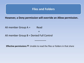 However, a Deny permission will override an Allow permission.
Ali member Group A = Read
+
Ali member Group B = Denied Full Control
----------
Effective permissions = Unable to read the files or folders in that share
Files and Folders
 