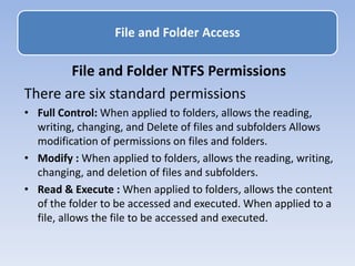 File and Folder Access
File and Folder NTFS Permissions
There are six standard permissions
• Full Control: When applied to folders, allows the reading,
writing, changing, and Delete of files and subfolders Allows
modification of permissions on files and folders.
• Modify : When applied to folders, allows the reading, writing,
changing, and deletion of files and subfolders.
• Read & Execute : When applied to folders, allows the content
of the folder to be accessed and executed. When applied to a
file, allows the file to be accessed and executed.
 