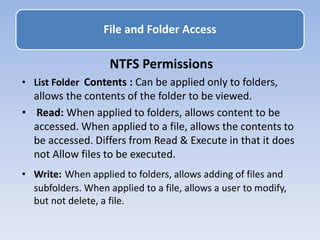 File and Folder Access
NTFS Permissions
• List Folder Contents : Can be applied only to folders,
allows the contents of the folder to be viewed.
• Read: When applied to folders, allows content to be
accessed. When applied to a file, allows the contents to
be accessed. Differs from Read & Execute in that it does
not Allow files to be executed.
• Write: When applied to folders, allows adding of files and
subfolders. When applied to a file, allows a user to modify,
but not delete, a file.
 