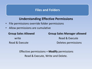 Understanding Effective Permissions
• File permissions override folder permissions
• Allow permissions are cumulative
Group Sales Allowed Group Sales Manager allowed
write Read & Execute
Read & Execute Deletes permissions
Effective permissions = Modify permissions
Read & Execute, Write and Delete.
Files and Folders
 