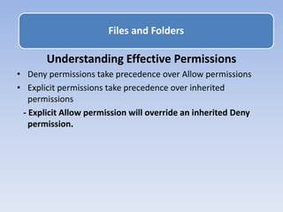 Understanding Effective Permissions
• Deny permissions take precedence over Allow permissions
• Explicit permissions take precedence over inherited
permissions
- Explicit Allow permission will override an inherited Deny
permission.
Files and Folders
 