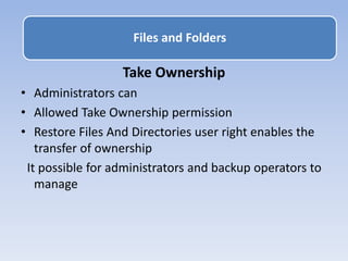 Take Ownership
• Administrators can
• Allowed Take Ownership permission
• Restore Files And Directories user right enables the
transfer of ownership
It possible for administrators and backup operators to
manage
Files and Folders
 
