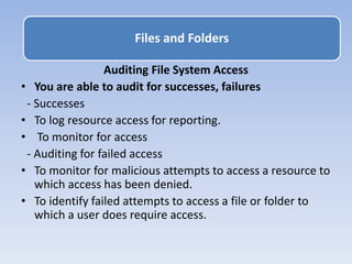 Auditing File System Access
• You are able to audit for successes, failures
- Successes
• To log resource access for reporting.
• To monitor for access
- Auditing for failed access
• To monitor for malicious attempts to access a resource to
which access has been denied.
• To identify failed attempts to access a file or folder to
which a user does require access.
Files and Folders
 