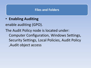 • Enabling Auditing
enable auditing (GPO).
The Audit Policy node is located under:
Computer Configuration, Windows Settings,
Security Settings, Local Policies, Audit Policy
,Audit object access
Files and Folders
 
