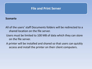 Scenario
All of the users’ staff Documents folders will be redirected to a
shared location on the file server.
Users must be limited to 100 MB of data which they can store
on the file server.
A printer will be installed and shared so that users can quickly
access and install the printer on their client computers.
File and Print Server
 