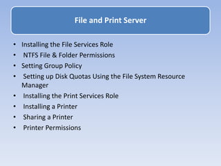 • Installing the File Services Role
• NTFS File & Folder Permissions
• Setting Group Policy
• Setting up Disk Quotas Using the File System Resource
Manager
• Installing the Print Services Role
• Installing a Printer
• Sharing a Printer
• Printer Permissions
File and Print Server
 