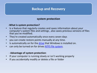 r
system protection
-What is system protection?
• Is a feature that regularly creates and saves information about your
computer's system files and settings , also saves previous versions of files
that you've modified.
• They're created automatically once every seven days
• you can create restore points manually at any time.
• Is automatically on for the drive that Windows is installed on.
• can only be turned on for drives NTFS file system.
- Advantage of system protection:
• If your computer is running slowly or isn't working properly
• If you accidentally modify or delete a file or folder
Backup and Recovery
 
