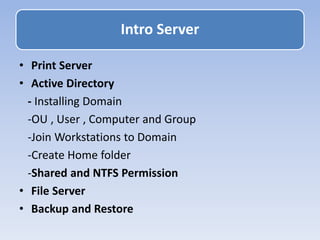 • Print Server
• Active Directory
- Installing Domain
-OU , User , Computer and Group
-Join Workstations to Domain
-Create Home folder
-Shared and NTFS Permission
• File Server
• Backup and Restore
Intro Server
 