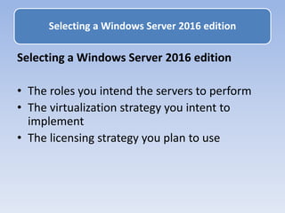 Selecting a Windows Server 2016 edition
• The roles you intend the servers to perform
• The virtualization strategy you intent to
implement
• The licensing strategy you plan to use
Selecting a Windows Server 2016 edition
 