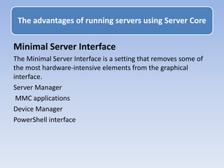 Minimal Server Interface
The Minimal Server Interface is a setting that removes some of
the most hardware-intensive elements from the graphical
interface.
Server Manager
MMC applications
Device Manager
PowerShell interface
The advantages of running servers using Server Core
 