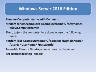 Rename Computer name with Comman:
ntedom renamecomputer %computername% /newname:
<NewComputername>
Then, to join the computer to a domain, use the following
syntax:
netdom join %computername% /domian: <DomainName>
/userd: <UserName> /passwordd:
To enable Remote Desktop connections on the server
Set-Remotedesktop -enable
Windows Server 2016 Edition
 