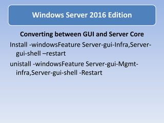 Converting between GUI and Server Core
Install -windowsFeature Server-gui-Infra,Server-
gui-shell –restart
unistall -windowsFeature Server-gui-Mgmt-
infra,Server-gui-shell -Restart
Windows Server 2016 Edition
 