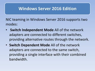 NIC teaming in Windows Server 2016 supports two
modes:
• Switch Independent Mode All of the network
adapters are connected to different switches,
providing alternative routes through the network.
• Switch Dependent Mode All of the network
adapters are connected to the same switch,
providing a single interface with their combined
bandwidth.
Windows Server 2016 Edition
 