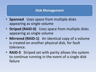 • Spanned Uses space from multiple disks
appearing as single volume
• Striped (RAID-0) Uses space from multiple disks
appearing as single volume
• Mirrored (RAID-1) An identical copy of a volume
is created on another physical disk, for fault
tolerance.
• RAID-5 Striped set with parity allows the system
to continue running in the event of a single disk
failure
Disk Management
 