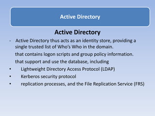 Active Directory
- Active Directory thus acts as an identity store, providing a
single trusted list of Who’s Who in the domain.
that contains logon scripts and group policy information.
that support and use the database, including
• Lightweight Directory Access Protocol (LDAP)
• Kerberos security protocol
• replication processes, and the File Replication Service (FRS)
Active Directory
 