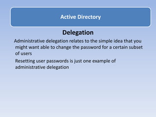 Delegation
Administrative delegation relates to the simple idea that you
might want able to change the password for a certain subset
of users
Resetting user passwords is just one example of
administrative delegation
Active Directory
 