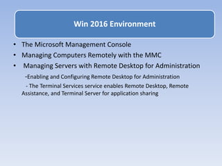 • The Microsoft Management Console
• Managing Computers Remotely with the MMC
• Managing Servers with Remote Desktop for Administration
-Enabling and Configuring Remote Desktop for Administration
- The Terminal Services service enables Remote Desktop, Remote
Assistance, and Terminal Server for application sharing
Win 2016 Environment
 