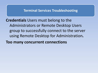 Credentials Users must belong to the
Administrators or Remote Desktop Users
group to successfully connect to the server
using Remote Desktop for Administration.
Too many concurrent connections
Terminal Services Troubleshooting
 