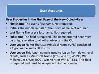 User Properties in the First Page of the New Object–User
• First Name The user’s first name. Not required.
• Initials The middle initials of the user’s name. Not required.
• Last Name The user’s last name. Not required.
• Full Name The field is required. The name entered here must
be unique relative to all other objects in the OU.
• User Logon Name The User Principal Name (UPN) consists of
a logon name and a UPN suffix
• User Logon This logon name is used to log on from down-level
clients, such as Microsoft Name (Pre– Win 95, Win98, Win
Millennium ), Win 2000 , Win NT 4, or Win NT 3.51. This field
is required and must be unique within the domain.
User Accounts
 