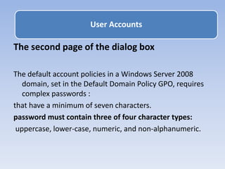 The second page of the dialog box
The default account policies in a Windows Server 2008
domain, set in the Default Domain Policy GPO, requires
complex passwords :
that have a minimum of seven characters.
password must contain three of four character types:
uppercase, lower-case, numeric, and non-alphanumeric.
User Accounts
 