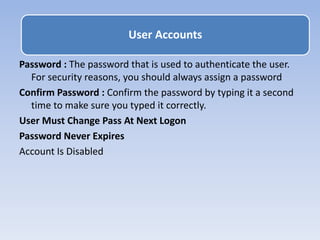 Password : The password that is used to authenticate the user.
For security reasons, you should always assign a password
Confirm Password : Confirm the password by typing it a second
time to make sure you typed it correctly.
User Must Change Pass At Next Logon
Password Never Expires
Account Is Disabled
User Accounts
 