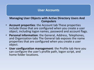 Managing User Objects with Active Directory Users And
Computers
• Account properties: the Account tab These properties
include those that are configured when you create a user
object, including logon names, password and account flags.
• Personal information: the General, Address, Telephones,
and Organization tabs The General tab exposes the name
properties that are configured when you create a user
object.
• User configuration management: the Profile tab Here you
can configure the user’s profile path, logon script, and
home folder locations.
User Accounts
 