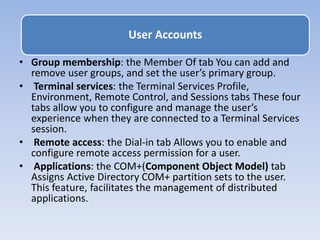 • Group membership: the Member Of tab You can add and
remove user groups, and set the user’s primary group.
• Terminal services: the Terminal Services Profile,
Environment, Remote Control, and Sessions tabs These four
tabs allow you to configure and manage the user’s
experience when they are connected to a Terminal Services
session.
• Remote access: the Dial-in tab Allows you to enable and
configure remote access permission for a user.
• Applications: the COM+(Component Object Model) tab
Assigns Active Directory COM+ partition sets to the user.
This feature, facilitates the management of distributed
applications.
User Accounts
 