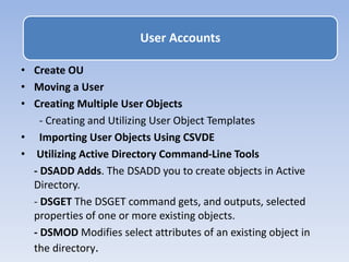 • Create OU
• Moving a User
• Creating Multiple User Objects
- Creating and Utilizing User Object Templates
• Importing User Objects Using CSVDE
• Utilizing Active Directory Command-Line Tools
- DSADD Adds. The DSADD you to create objects in Active
Directory.
- DSGET The DSGET command gets, and outputs, selected
properties of one or more existing objects.
- DSMOD Modifies select attributes of an existing object in
the directory.
User Accounts
 