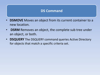 • DSMOVE Moves an object from its current container to a
new location.
• DSRM Removes an object, the complete sub tree under
an object, or both.
• DSQUERY The DSQUERY command queries Active Directory
for objects that match a specific criteria set.
DS Command
 