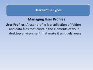 Managing User Profiles
User Profiles: A user profile is a collection of folders
and data files that contain the elements of your
desktop environment that make it uniquely yours
User Profile Types
 