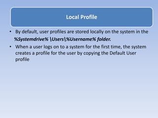 • By default, user profiles are stored locally on the system in the
%Systemdrive% Users%Username% folder.
• When a user logs on to a system for the first time, the system
creates a profile for the user by copying the Default User
profile
Local Profile
 
