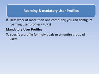 If users work at more than one computer, you can configure
roaming user profiles (RUPs)
Mandatory User Profiles
To specify a profile for individuals or an entire group of
users.
Roaming & madatory User Profiles
 