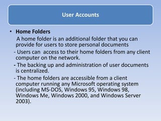 • Home Folders
A home folder is an additional folder that you can
provide for users to store personal documents
- Users can access to their home folders from any client
computer on the network.
- The backing up and administration of user documents
is centralized.
- The home folders are accessible from a client
computer running any Microsoft operating system
(including MS-DOS, Windows 95, Windows 98,
Windows Me, Windows 2000, and Windows Server
2003).
User Accounts
 