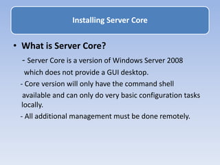 • What is Server Core?
- Server Core is a version of Windows Server 2008
which does not provide a GUI desktop.
- Core version will only have the command shell
available and can only do very basic configuration tasks
locally.
- All additional management must be done remotely.
Installing Server Core
 