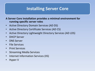 A Server Core installation provides a minimal environment for
running specific server roles
• Active Directory Domain Services (AD DS)
• Active Directory Certificate Services (AD CS)
• Active Directory Lightweight Directory Services (AD LDS)
• DHCP Server
• DNS Server
• File Services
• Print Services
• Streaming Media Services
• Internet Information Services (IIS)
• Hyper-V
Installing Server Core
 
