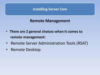 Remote Management
• There are 2 general choices when it comes to
remote management:
• Remote Server Administration Tools (RSAT)
• Remote Desktop
Installing Server Core
 