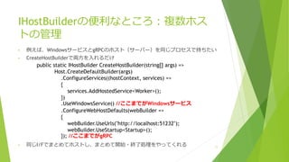 IHostBuilderの便利なところ：複数ホス
トの管理
• 例えば、WindowsサービスとgRPCのホスト（サーバー）を同じプロセスで持ちたい
• CreateHostBuilderで両方を入れるだけ
• 同じI/Fでまとめてホストし、まとめて開始・終了処理をやってくれる 11
public static IHostBuilder CreateHostBuilder(string[] args) =>
Host.CreateDefaultBuilder(args)
.ConfigureServices((hostContext, services) =>
{
services.AddHostedService<Worker>();
})
.UseWindowsService() //ここまでがWindowsサービス
.ConfigureWebHostDefaults(webBuilder =>
{
webBuilder.UseUrls("http://localhost:51232");
webBuilder.UseStartup<Startup>();
}); //ここまでがgRPC
 