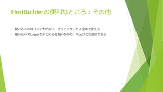 IHostBuilderの便利なところ：その他
• 組み込みのDIコンテナがあり、さっそくサービス全体で使える
• 組み込みでLoggerをまとめる仕組みがあり、Nlogなどを追加できる
12
 
