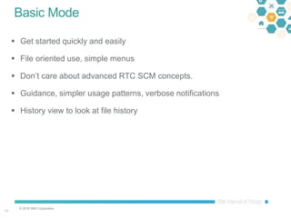 © 2016 IBM Corporation
1111
Basic Mode
 Get started quickly and easily
 File oriented use, simple menus
 Don’t care about advanced RTC SCM concepts.
 Guidance, simpler usage patterns, verbose notifications
 History view to look at file history
 