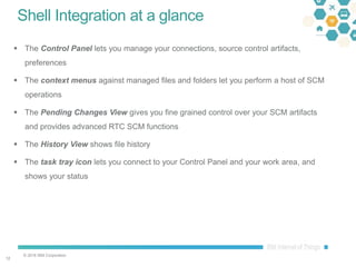 © 2016 IBM Corporation
1212
Shell Integration at a glance
 The Control Panel lets you manage your connections, source control artifacts,
preferences
 The context menus against managed files and folders let you perform a host of SCM
operations
 The Pending Changes View gives you fine grained control over your SCM artifacts
and provides advanced RTC SCM functions
 The History View shows file history
 The task tray icon lets you connect to your Control Panel and your work area, and
shows your status
 