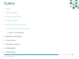 © 2016 IBM Corporation
1616
Outline
 Goals
 Getting started
 Modes of operation
 Usage patterns
 Setting up your work area
 Contribute to an existing feature
 Work on a new feature
 Working in the Shell
 Code review
 Handling conflicts
 Preferences
 Client Parity
 