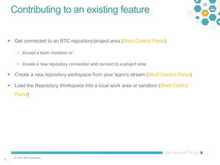 © 2016 IBM Corporation
1717
Contributing to an existing feature
 Get connected to an RTC repository/project area (Shell Control Panel)
 Accept a team invitation or
 Create a new repository connection and connect to a project area
 Create a new repository workspace from your team’s stream (Shell Control Panel)
 Load the Repository Workspace into a local work area or sandbox (Shell Control
Panel)
 