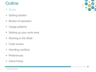 © 2016 IBM Corporation
22
Outline
 Goals
 Getting started
 Modes of operation
 Usage patterns
 Setting up your work area
 Working in the Shell
 Code review
 Handling conflicts
 Preferences
 Client Parity
 