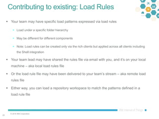 © 2016 IBM Corporation
2323
Contributing to existing: Load Rules
 Your team may have specific load patterns expressed via load rules
 Load under a specific folder hierarchy
 May be different for different components
 Note: Load rules can be created only via the rich clients but applied across all clients including
the Shell integration
 Your team lead may have shared the rules file via email with you, and it’s on your local
machine – aka local load rules file
 Or the load rule file may have been delivered to your team’s stream – aka remote load
rules file
 Either way, you can load a repository workspace to match the patterns defined in a
load rule file
 
