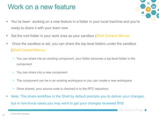 © 2016 IBM Corporation
2727
Work on a new feature
 You’ve been working on a new feature in a folder in your local machine and you’re
ready to share it with your team now
 Set the root folder in your work area as your sandbox (Shell Context Menus)
 Once the sandbox is set, you can share the top level folders under the sandbox
(Shell Context Menus)
 You can share into an existing component, your folder becomes a top level folder in the
component
 You can share into a new component
 The component can be in an existing workspace or you can create a new workspace
 Once shared, your source code is checked in to the RTC repository
 Note: The share workflow in the Shell by default prompts you to deliver your changes,
but in non-trivial cases you may want to get your changes reviewed first
 