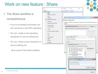 © 2016 IBM Corporation
3030
Work on new feature : Share
 The Share workflow is
comprehensive
 If you’re not already connected, you
can connect to a new RTC repository
 You can create a new repository
workspace or use an existing one
 You can create a new component or
use an existing one
all as a part of the Share workflow
 